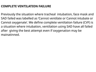COMPLETE VENTILATION FAILURE
Previously the situation where tracheal intubation, face mask and
SAD failed was labelled as ‘Cannot ventilate or Cannot intubate or
Cannot oxygenate’. We define complete ventilation failure (CVF) is
a situation where intubation, ventilation using SAD have all failed
after giving the best attempt even if oxygenation may be
mainatinned.
 