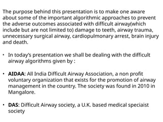 The purpose behind this presentation is to make one aware
about some of the important algorithmic approaches to prevent
the adverse outcomes associated with difficult airway(which
include but are not limited to) damage to teeth, airway trauma,
unnecessary surgical airway, cardiopulmonary arrest, brain injury
and death.
‣ In today’s presentation we shall be dealing with the difficult
airway algorithms given by :
• AIDAA: All India Difficult Airway Association, a non profit
voluntary organization that exists for the promotion of airway
management in the country. The society was found in 2010 in
Mangalore.
• DAS: Difficult Airway society, a U.K. based medical speciaist
society
 