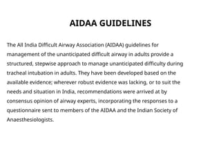 AIDAA GUIDELINES
The All India Difficult Airway Association (AIDAA) guidelines for
management of the unanticipated difficult airway in adults provide a
structured, stepwise approach to manage unanticipated difficulty during
tracheal intubation in adults. They have been developed based on the
available evidence; wherever robust evidence was lacking, or to suit the
needs and situation in India, recommendations were arrived at by
consensus opinion of airway experts, incorporating the responses to a
questionnaire sent to members of the AIDAA and the Indian Society of
Anaesthesiologists.
 