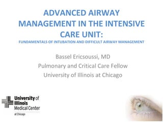 ADVANCED AIRWAY MANAGEMENT IN THE INTENSIVE CARE UNIT: FUNDAMENTALS OF INTUBATION AND DIFFICULT AIRWAY MANAGEMENT Bassel Ericsoussi, MD Pulmonary and Critical Care Fellow University of Illinois at Chicago 