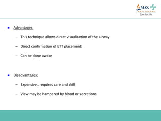  Advantages:
– This technique allows direct visualization of the airway
– Direct confirmation of ETT placement
– Can be done awake
 Disadvantages:
– Expensive,, requires care and skill
– View may be hampered by blood or secretions
 