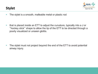 Stylet
 The stylet is a smooth, malleable metal or plastic rod
 that is placed inside an ETT to adjust the curvature, typically into a J or
“hockey stick” shape to allow the tip of the ETT to be directed through a
poorly visualized or unseen glottis.
 The stylet must not project beyond the end of the ETT to avoid potential
airway injury.
 