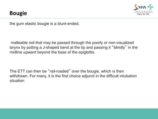 Bougie
the gum elastic bougie is a blunt-ended,
malleable rod that may be passed through the poorly or non-visualized
larynx by putting a J-shaped bend at the tip and passing it “blindly” in the
midline upward beyond the base of the epiglottis.
The ETT can then be “rail-roaded” over the bougie, which is then
withdrawn. For many, it is the first choice adjunct in the difficult intubation
situation
 
