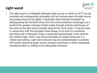 Light wand
 The light wand is a malleable fiberoptic light source on which an ETT can be
mounted and subsequently railroaded into the trachea when the light source
has passed beyond the glottis. It facilitates blind tracheal intubation by
distinguishing the tracheal lumen from the (more posterior) esophagus as a
result of the greater intensity of light visible through anterior soft tissues of
the neck as the light source passes beyond the vocal cords. It may be used
in conjunction with the laryngeal mask airway or as part of a combined
technique with a fiberoptic scope. A potential disadvantage is the need for
low ambient light, which may not be desirable (or easily achieved) in a
critical care setting. Light wand devices may be contraindicated in patients
with known abnormal upper airway anatomy and those in whom detectable
transillumination is unlikely to be adequately achieved.
 