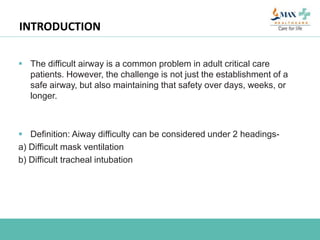 INTRODUCTION
 The difficult airway is a common problem in adult critical care
patients. However, the challenge is not just the establishment of a
safe airway, but also maintaining that safety over days, weeks, or
longer.
 Definition: Aiway difficulty can be considered under 2 headings-
a) Difficult mask ventilation
b) Difficult tracheal intubation
 