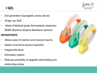 I GEL
 2nd generation Supraglottic airway device
 Single use SAD
 Made of Medical grade thermoplastic elastomer
SEBS (Styrlene ethylene Butadiene styrene)
ADVANTAGES
 Allows ease of insertion and reduced trauma
 Gastric channel to prevent aspiration
 Integral bite block
 Eliminates rotation
 Reduces possibility of epiglottis downfolding and
obstructing airway
 