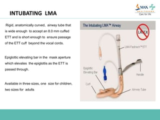 INTUBATING LMA
Rigid, anatomically curved, airway tube that
is wide enough to accept an 8.0 mm cuffed
ETT and is short enough to ensure passage
of the ETT cuff beyond the vocal cords.
Epiglottic elevating bar in the mask aperture
which elevates the epiglottis as the ETT is
passed through.
Available in three sizes, one size for children,
two sizes for adults
 