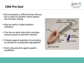 LMA Pro-Seal
 Not necessarily a Difficult Airway Device,
but is useful in situation where patient
has not been fasting
 May be useful in failed obstetric
intubation
 This has an extra tube which provides
excess access to stomach contents
 Protects against aspiration by providing
an escape for unexpected regurgitation
 Drain tube prevents against gastric
insufflation
 