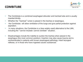COMBITUBE
 The Combitube is a combined esophageal obturator and tracheal tube and is usually
inserted blindly.
 Whether the “tracheal” lumen is placed in the trachea or esophagus,
 the Combitube will allow ventilation of the lungs and give partial protection against
aspiration.
 In many situations, the Combitube is a (less widely used) alternative to the LMA,
including the “cannot intubate- cannot ventilate” situation.
 Disadvantages include the inability to suction the trachea when placed in the
esophagus (the most common position). Insertion may also cause trauma and is
contraindicated in patients with known esophageal pathology, intact laryngeal
reflexes, or in those who have ingested caustic substances
 