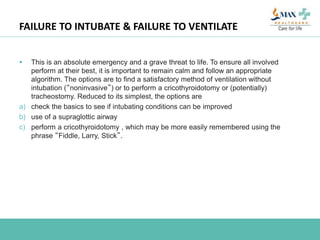 FAILURE TO INTUBATE & FAILURE TO VENTILATE
 This is an absolute emergency and a grave threat to life. To ensure all involved
perform at their best, it is important to remain calm and follow an appropriate
algorithm. The options are to find a satisfactory method of ventilation without
intubation (“noninvasive”) or to perform a cricothyroidotomy or (potentially)
tracheostomy. Reduced to its simplest, the options are
a) check the basics to see if intubating conditions can be improved
b) use of a supraglottic airway
c) perform a cricothyroidotomy , which may be more easily remembered using the
phrase “Fiddle, Larry, Stick”.
 