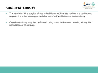 SURGICAL AIRWAY
 The indication for a surgical airway is inability to intubate the trachea in a patient who
requires it and the techniques available are cricothyroidotomy or tracheostomy.

 Cricothyroidotomy may be performed using three techniques: needle, wire-guided
percutaneous, or surgical.
 