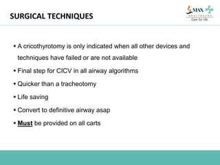 SURGICAL TECHNIQUES
 A cricothyrotomy is only indicated when all other devices and
techniques have failed or are not available
 Final step for CICV in all airway algorithms
 Quicker than a tracheotomy
 Life saving
 Convert to definitive airway asap
 Must be provided on all carts
 