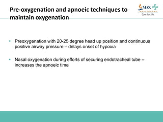 Pre-oxygenation and apnoeic techniques to
maintain oxygenation
 Preoxygenation with 20-25 degree head up position and continuous
positive airway pressure – delays onset of hypoxia
 Nasal oxygenation during efforts of securing endotracheal tube –
increases the apnoeic time
 