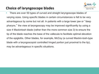 Choice of laryngoscope blades
 There are over 50 types of curved and straight laryngoscope blades of
varying sizes. Using specific blades in certain circumstances is felt to be very
advantageous by some but not all. In patients with a large lower jaw or “deep
pharynx,” the view at laryngoscopy may be improved significantly by using a
size 4 Mackintosh blade (rather than the more common size 3) to ensure the
tip of the blade reaches the base of the vallecula to facilitate optimal elevation
of the epiglottis. Other blades, for example, McCoy (a curved Mackin-tosh-type
blade with a laryngoscopist controlled hinged portion just proximal to the tip),
may be advantageous in specific situations.
 
