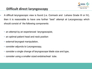  A difficult laryngoscopic view is found (i.e. Cormack and Lehane Grade III or IV),
then it is reasonable to have one further “best” attempt at Laryngoscopy which
should consist of the following components:
• an attempt by an experienced laryngoscopist,
• an optimal patient head and neck position
• external laryngeal manipulation,
• consider adjuncts to Laryngoscopy,
• consider a single change of laryngoscope blade size and type,
• consider using a smaller sized endotracheal tube.
Difficult direct laryngoscopy
 