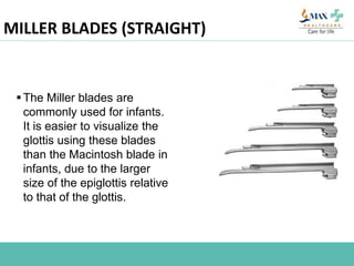 MILLER BLADES (STRAIGHT)
The Miller blades are
commonly used for infants.
It is easier to visualize the
glottis using these blades
than the Macintosh blade in
infants, due to the larger
size of the epiglottis relative
to that of the glottis.
 