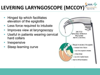 LEVERING LARYNGOSCOPE (MCCOY)
 Hinged tip which facilitates
elevation of the epiglottis
 Less force required to intubate
 Improves view at laryngoscopy
 Useful in patients wearing cervical
hard collars
 Inexpensive
 Steep learning curve
 