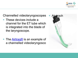 Channelled videolaryngoscopes
 These devices include a
channel for the ET tube which
is integrated into the blade of
the laryngoscope.
 The Airtraq® is an example of
a channelled videolaryngosco
 Air trach
 