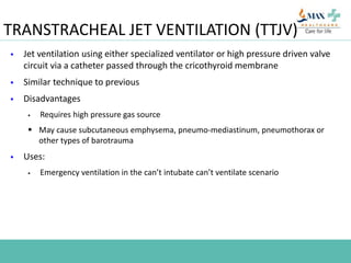 TRANSTRACHEAL JET VENTILATION (TTJV)
 Jet ventilation using either specialized ventilator or high pressure driven valve
circuit via a catheter passed through the cricothyroid membrane
 Similar technique to previous
 Disadvantages
 Requires high pressure gas source
 May cause subcutaneous emphysema, pneumo-mediastinum, pneumothorax or
other types of barotrauma
 Uses:
 Emergency ventilation in the can’t intubate can’t ventilate scenario
 