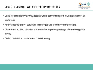 LARGE CANNULAE CRICOTHYROTOMY
 Used for emergency airway access when conventional ett intubation cannot be
performed
 Percutaneous entry ( seldinger ) technique via cricothyroid membrane
 Dilate the tract and tracheal entrance site to permit passage of the emergency
airway
 Cuffed catheter to protect and control airway
 