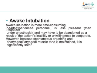  Awake Intubation
Awake intubation is more time-consuming,
needsexperienced personnel, is less pleasant (thanintubation
under anesthesia), and may have to be abandoned as a
result of the patient's inability or unwillingness to cooperate.
However, because spontaneous breathing and
pharyngeal/laryngeal muscle tone is maintained, it is
significantly safer.
 