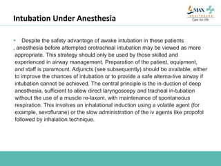 Intubation Under Anesthesia
 Despite the safety advantage of awake intubation in these patients
, anesthesia before attempted orotracheal intubation may be viewed as more
appropriate. This strategy should only be used by those skilled and
experienced in airway management. Preparation of the patient, equipment,
and staff is paramount. Adjuncts (see subsequently) should be available, either
to improve the chances of intubation or to provide a safe alterna-tive airway if
intubation cannot be achieved. The central principle is the in-duction of deep
anesthesia, sufficient to allow direct laryngoscopy and tracheal in-tubation
without the use of a muscle re-laxant, with maintenance of spontaneous
respiration. This involves an inhalational induction using a volatile agent (for
example, sevoflurane) or the slow administration of the iv agents like propofol
followed by inhalation technique.
 