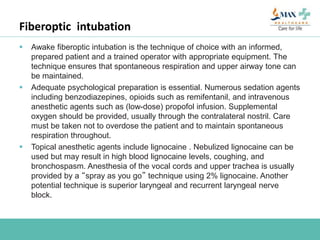 Fiberoptic intubation
 Awake fiberoptic intubation is the technique of choice with an informed,
prepared patient and a trained operator with appropriate equipment. The
technique ensures that spontaneous respiration and upper airway tone can
be maintained.
 Adequate psychological preparation is essential. Numerous sedation agents
including benzodiazepines, opioids such as remifentanil, and intravenous
anesthetic agents such as (low-dose) propofol infusion. Supplemental
oxygen should be provided, usually through the contralateral nostril. Care
must be taken not to overdose the patient and to maintain spontaneous
respiration throughout.
 Topical anesthetic agents include lignocaine . Nebulized lignocaine can be
used but may result in high blood lignocaine levels, coughing, and
bronchospasm. Anesthesia of the vocal cords and upper trachea is usually
provided by a “spray as you go” technique using 2% lignocaine. Another
potential technique is superior laryngeal and recurrent laryngeal nerve
block.
 