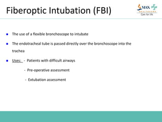 Fiberoptic Intubation (FBI)
 The use of a flexible bronchoscope to intubate
 The endotracheal tube is passed directly over the bronchoscope into the
trachea
 Uses: - Patients with difficult airways
- Pre-operative assessment
- Extubation assessment
 