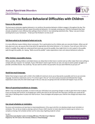 Autism Spectrum Disorders
Tips & Resources
                                                                                                                           Tip Sheet 24

           Tips to Reduce Behavioral Difficulties with Children
Focus on the positive.
The best way to eliminate negative behaviors is to reinforce the positive behaviors children engage in throughout the day. This
will increase the likelihood they will repeat the preferred behaviors. For example, praising your child for homework they have
already completed is more effective than yelling at them to finish it. Use motivating statements like, “Wow, I see you’ve been
working hard on your homework. Iʼll bet you’ll be finished in no time at all.”



Tell them what to do instead of what not to do.
It is more effective to give children direct commands. This is particularly true for children who are concrete thinkers. When we tell
kids what not to do, we assume they know what the appropriate alternative behavior is. For instance, if you tell your child not to
jump in a puddle, they might not understand that means go around the puddle; they might think it is ok to splash in the puddle,
walk through the puddle, etc. Saying, “Walk around the puddle” makes expectations clear and reduces behavioral outbursts.




Offer limited, reasonable choices.
When possible, offering children controlled choices can allow them to feel more in control and can often make them more willing to
comply with your request. For example, if your child doesnʼt want to get into his car seat, one way to avoid a power struggle is to
provide controlled choices. You could say, “Do you want to climb in by yourself or do you want Mommy to put you in?”




Avoid too much language.
Rather than trying to reason with a child in the middle of a tantrum, try to use as few words as possible and try to use concrete
language. Sometimes statements such as “It is time to get in the car” are more easily processed and followed than longer
explanations about why the child needs to get in the car, how you are going to be late and what will happen if you are late.




Warn of upcoming transitions or changes.
While it may not always be possible, it is best to tell your child about any upcoming changes in order to give them time to adjust.
If you are buying new furniture, try bringing your child to the store to see and touch the new items. Perhaps you could ask for
their help in deciding where to place the new furniture. These strategies will prepare your child for the change and reduce their
anxiety.




Use visual schedules or reminders.
Structure and consistency are two keys to improving behaviors. A fun way to do this is to develop simple visual reminders or
schedules. This can be as simple as placing a picture of your childʼs teacher on every day that he needs to go to school, or as
complex as having a full schedule written out for every step of getting ready for school.

Rev.0612
Adapted from Laurie Stephensʼ article in the Spring 2006 issue of The Help Groupʼs HelpLetter
Prepared by: The TAP Center at The University of Illinois at Urbana/Champaign                   www.theautismprogram.org
 