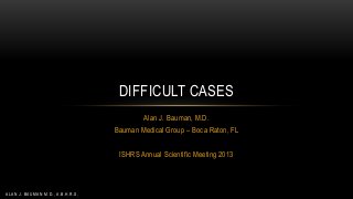 DIFFICULT CASES
Alan J. Bauman, M.D.
Bauman Medical Group – Boca Raton, FL
ISHRS Annual Scientific Meeting 2013

ALAN J. BAUMAN M.D., A.B.H.R.S.

 