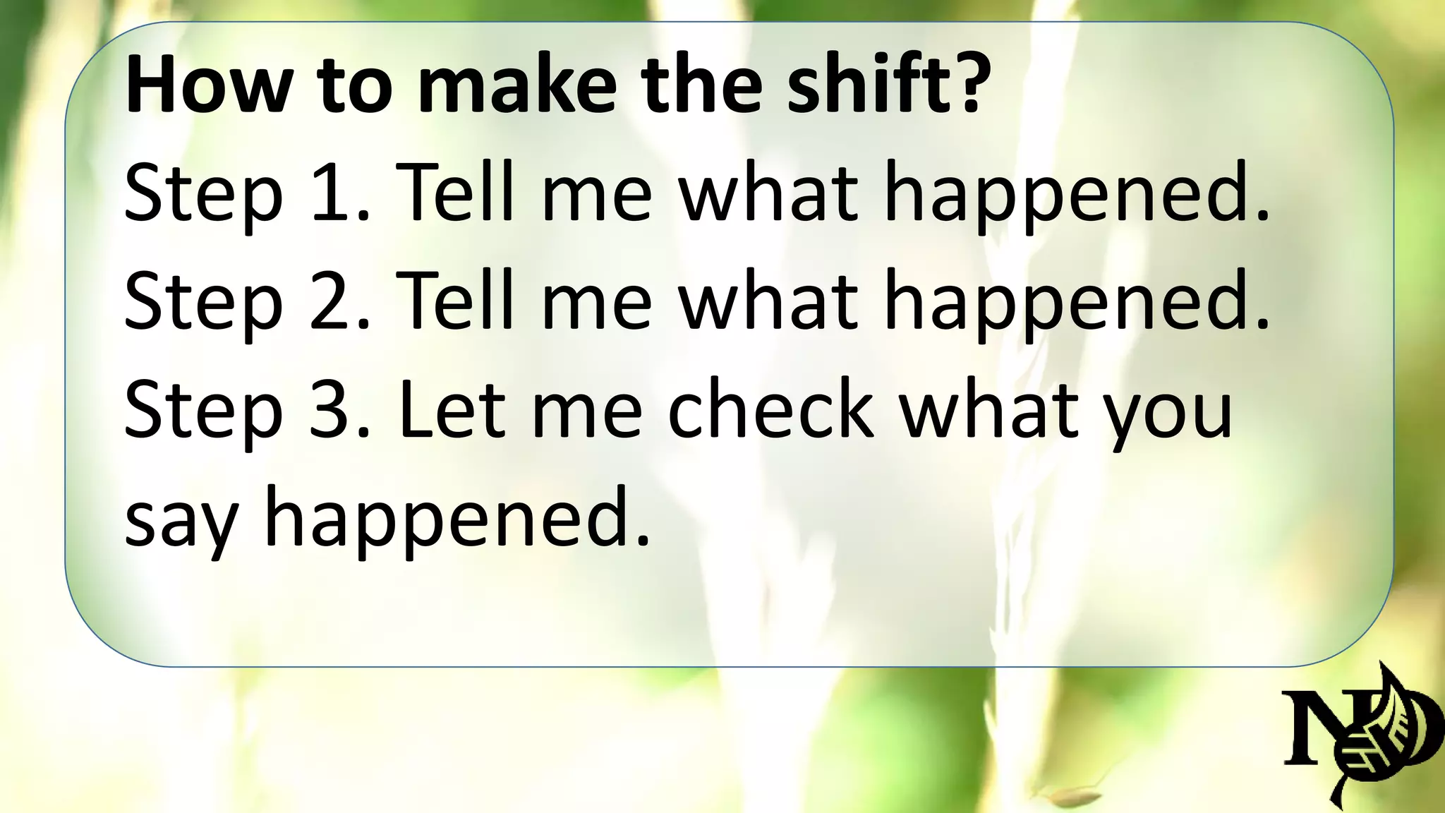 How to make the shift? 
Step 1. Tell me what happened. 
Step 2. Tell me what happened. 
Step 3. Let me check what you 
say happened. 
 