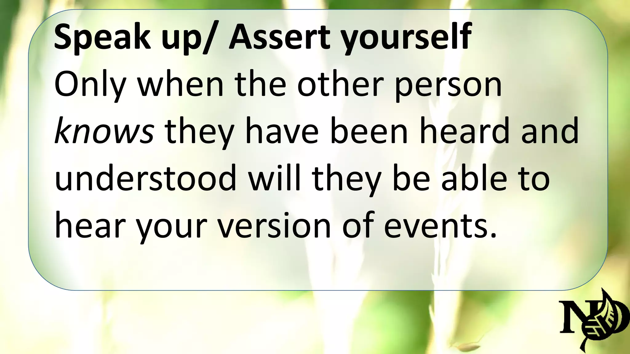 Speak up/ Assert yourself 
Only when the other person 
knows they have been heard and 
understood will they be able to 
hear your version of events. 
 