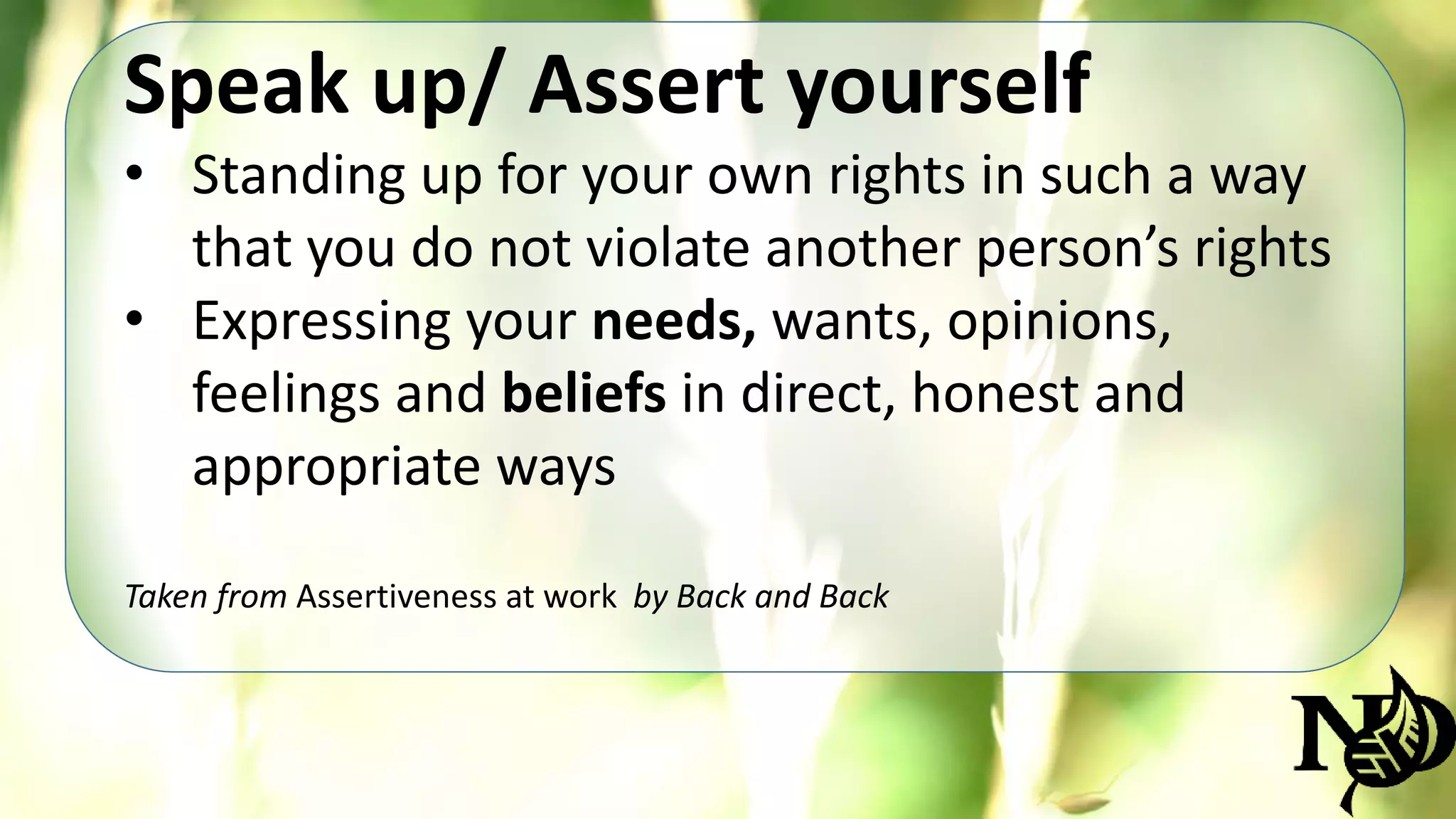 Speak up/ Assert yourself 
• Standing up for your own rights in such a way 
that you do not violate another person’s rights 
• Expressing your needs, wants, opinions, 
feelings and beliefs in direct, honest and 
appropriate ways 
Taken from Assertiveness at work by Back and Back 
 