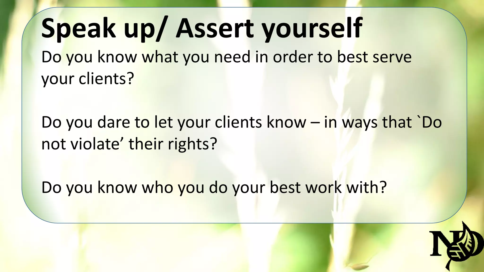 Speak up/ Assert yourself 
Do you know what you need in order to best serve 
your clients? 
Do you dare to let your clients know – in ways that `Do 
not violate’ their rights? 
Do you know who you do your best work with? 
 