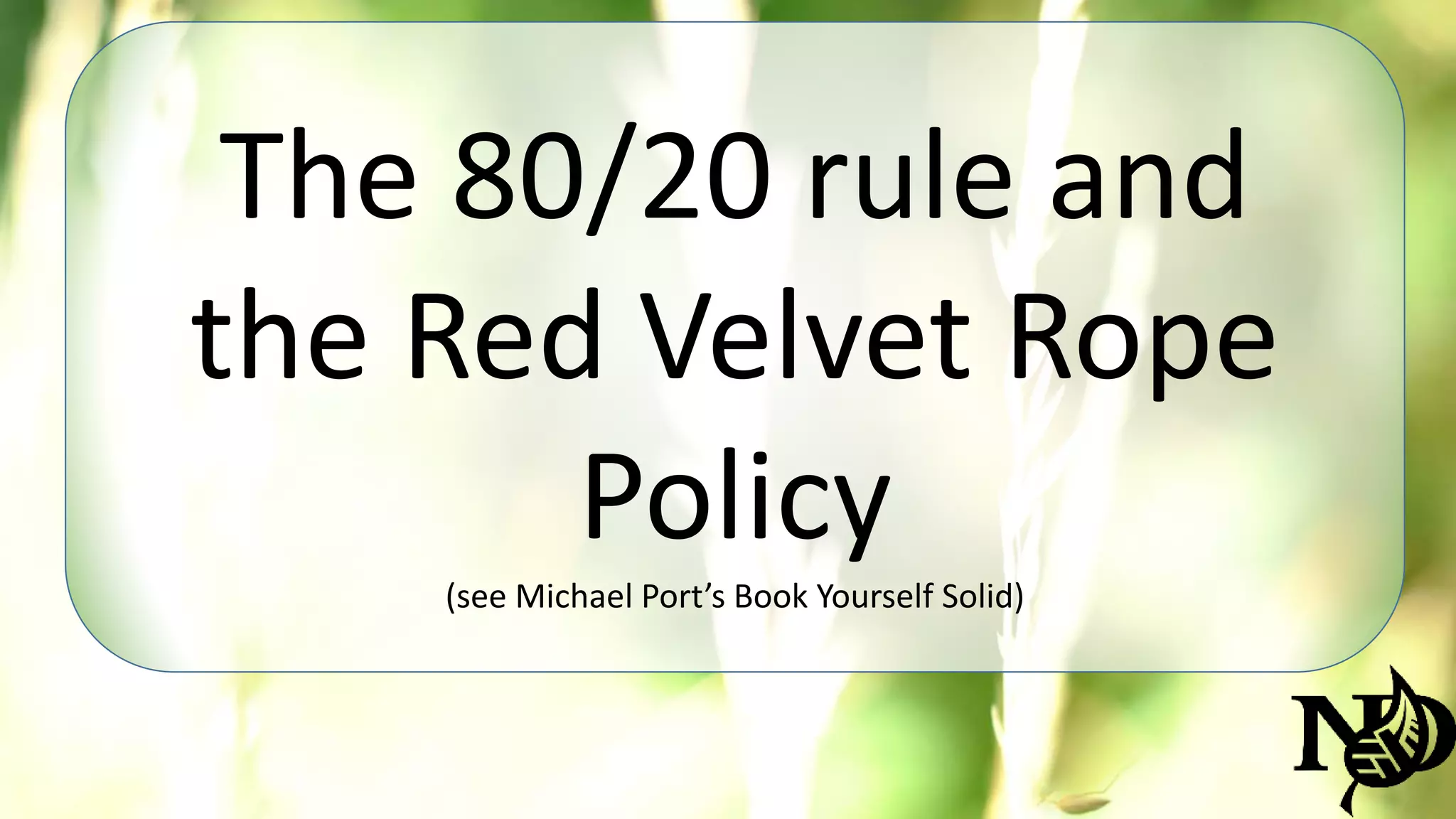 The 80/20 rule and 
the Red Velvet Rope 
Policy 
(see Michael Port’s Book Yourself Solid) 
 