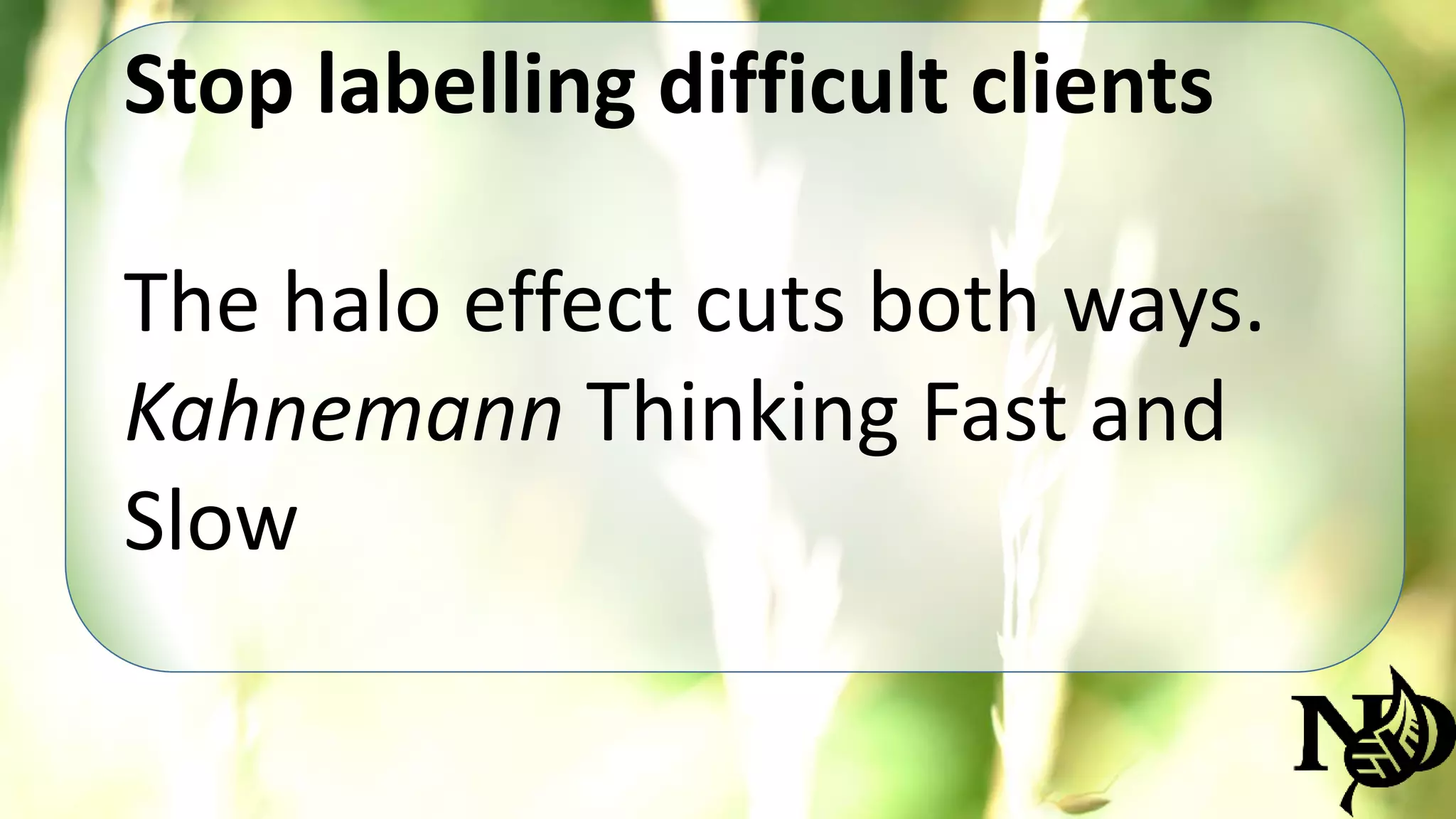 Stop labelling difficult clients 
The halo effect cuts both ways. 
Kahnemann Thinking Fast and 
Slow 
 