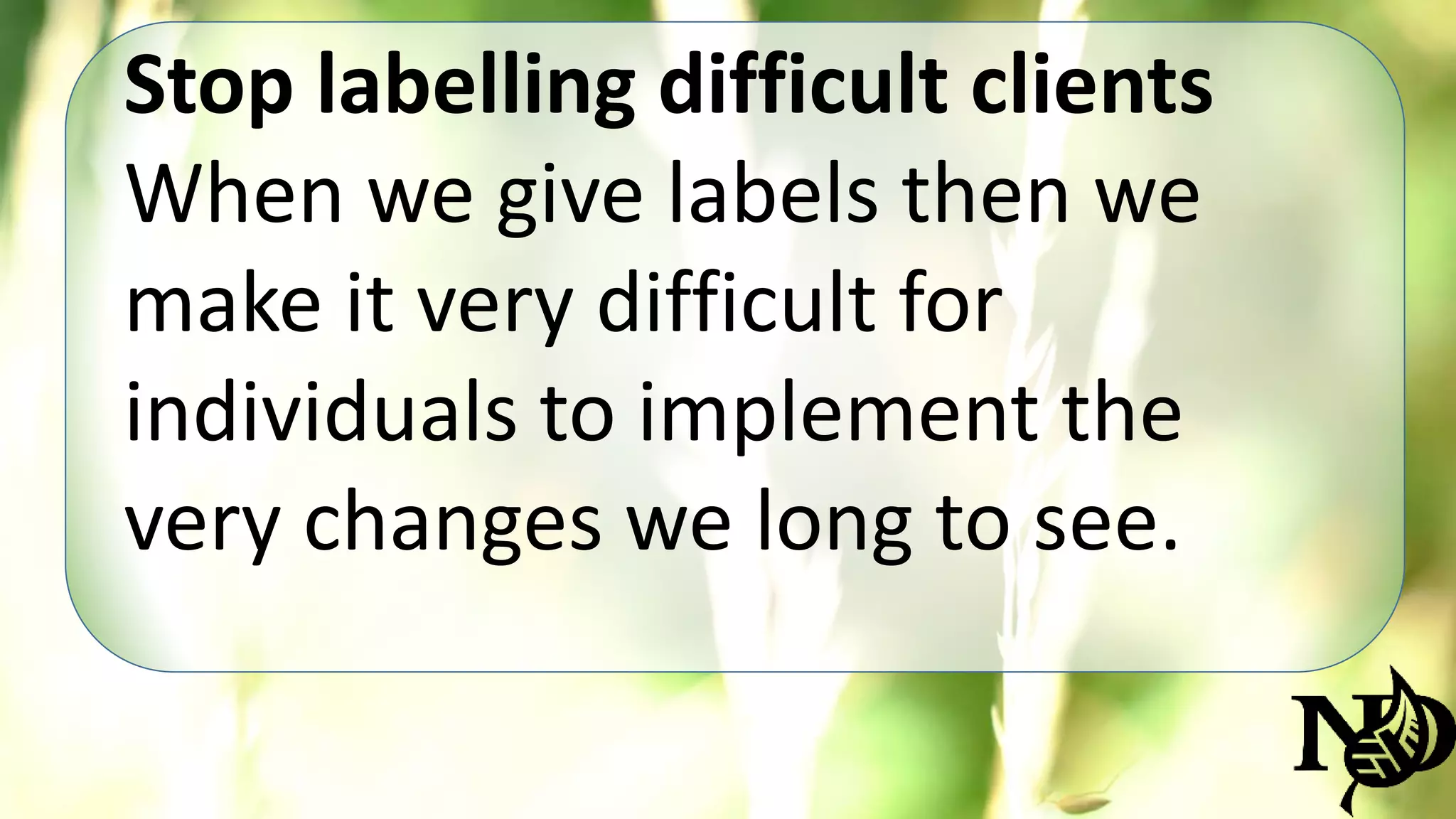 Stop labelling difficult clients 
When we give labels then we 
make it very difficult for 
individuals to implement the 
very changes we long to see. 
 