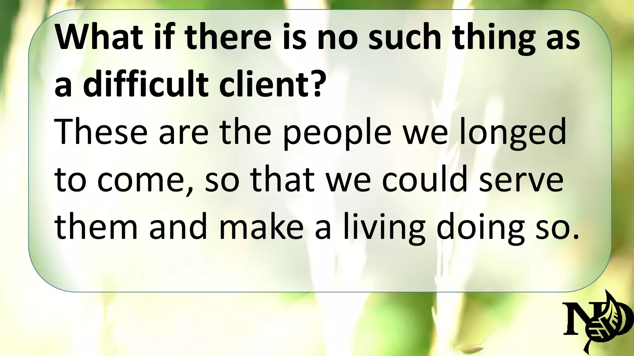 What if there is no such thing as 
a difficult client? 
These are the people we longed 
to come, so that we could serve 
them and make a living doing so. 
 