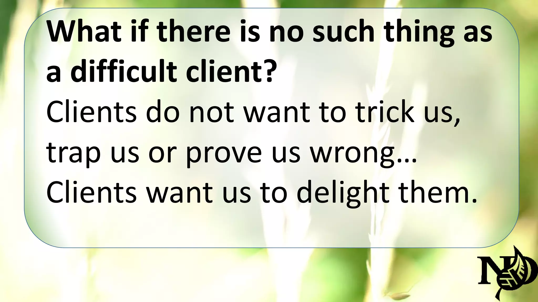 What if there is no such thing as 
a difficult client? 
Clients do not want to trick us, 
trap us or prove us wrong… 
Clients want us to delight them. 
 