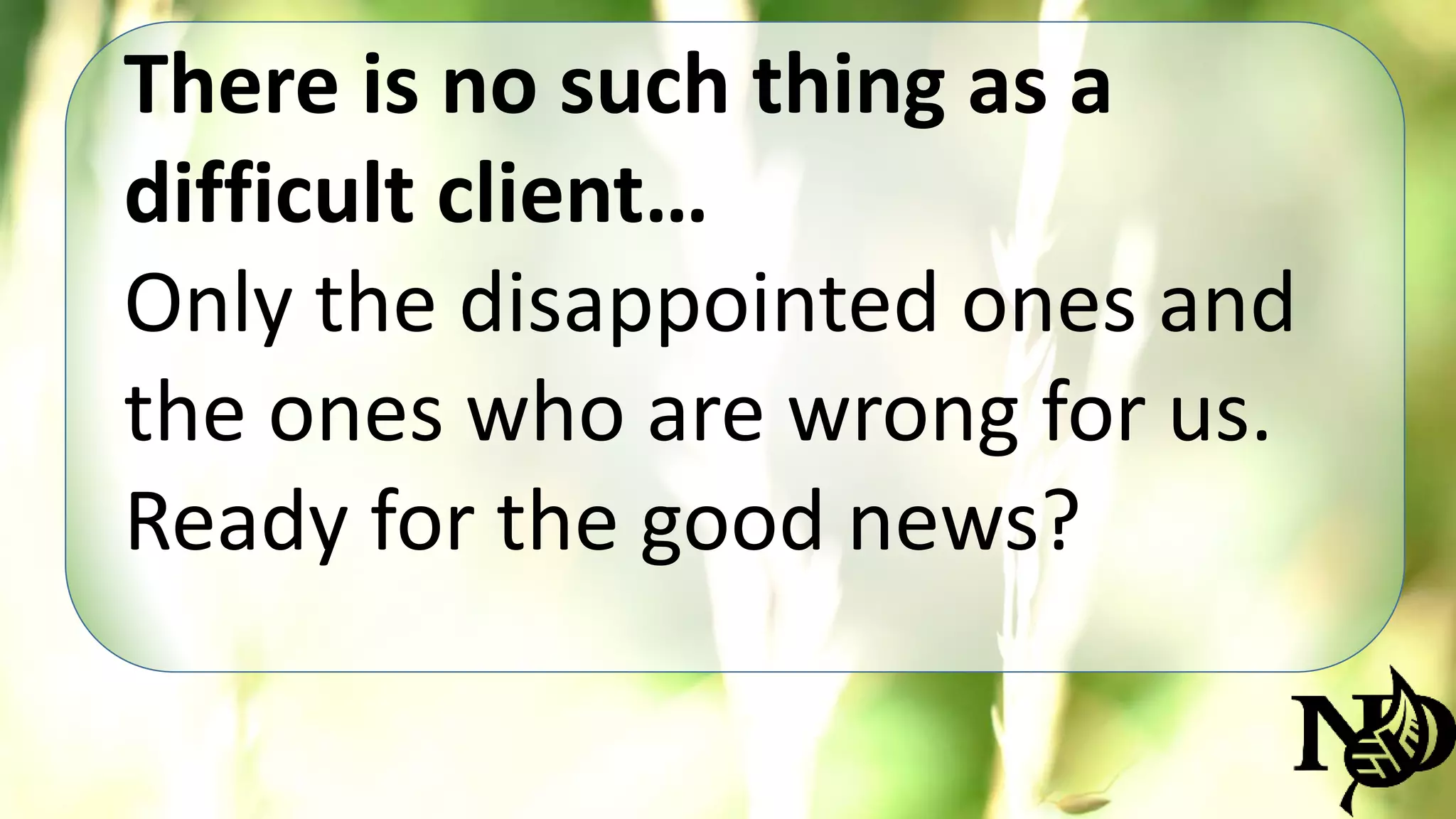 There is no such thing as a 
difficult client… 
Only the disappointed ones and 
the ones who are wrong for us. 
Ready for the good news? 
 