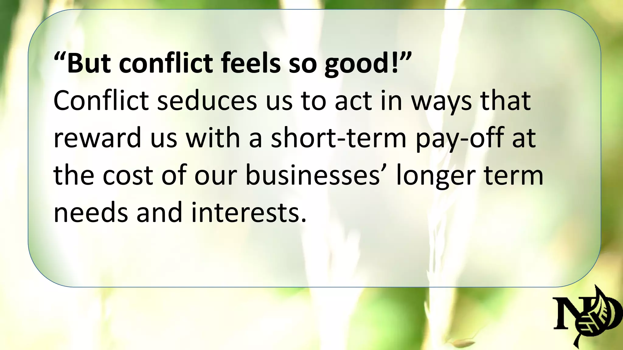 “But conflict feels so good!” 
Conflict seduces us to act in ways that 
reward us with a short-term pay-off at 
the cost of our businesses’ longer term 
needs and interests. 
 