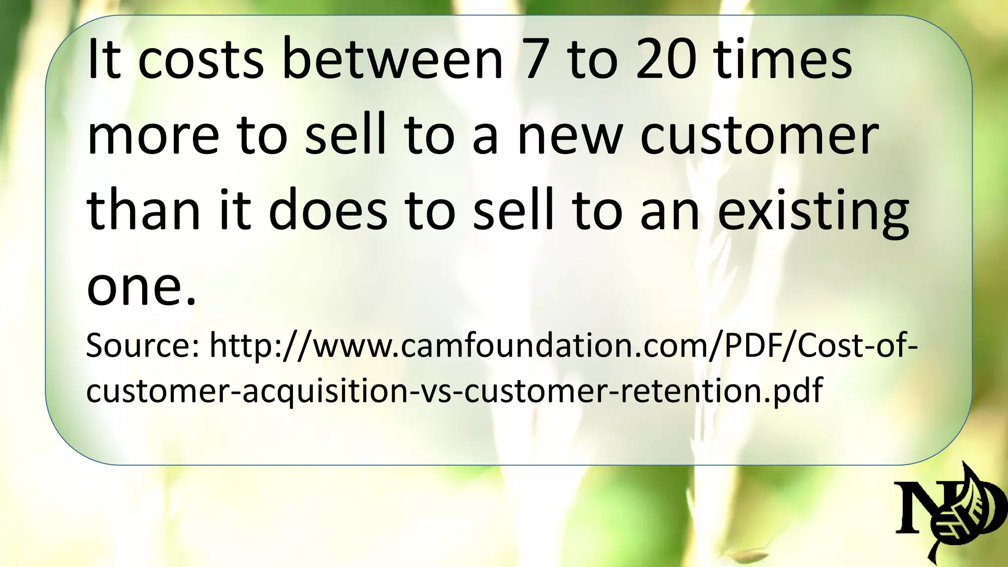 It costs between 7 to 20 times 
more to sell to a new customer 
than it does to sell to an existing 
one. 
Source: http://www.camfoundation.com/PDF/Cost-of-customer- 
acquisition-vs-customer-retention.pdf 
 