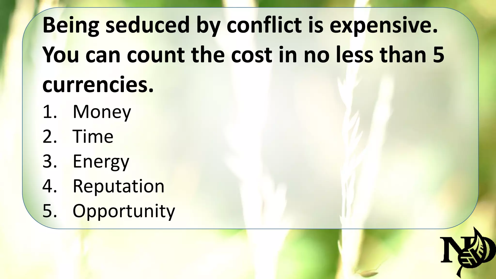 Being seduced by conflict is expensive. 
You can count the cost in no less than 5 
currencies. 
1. Money 
2. Time 
3. Energy 
4. Reputation 
5. Opportunity 
 