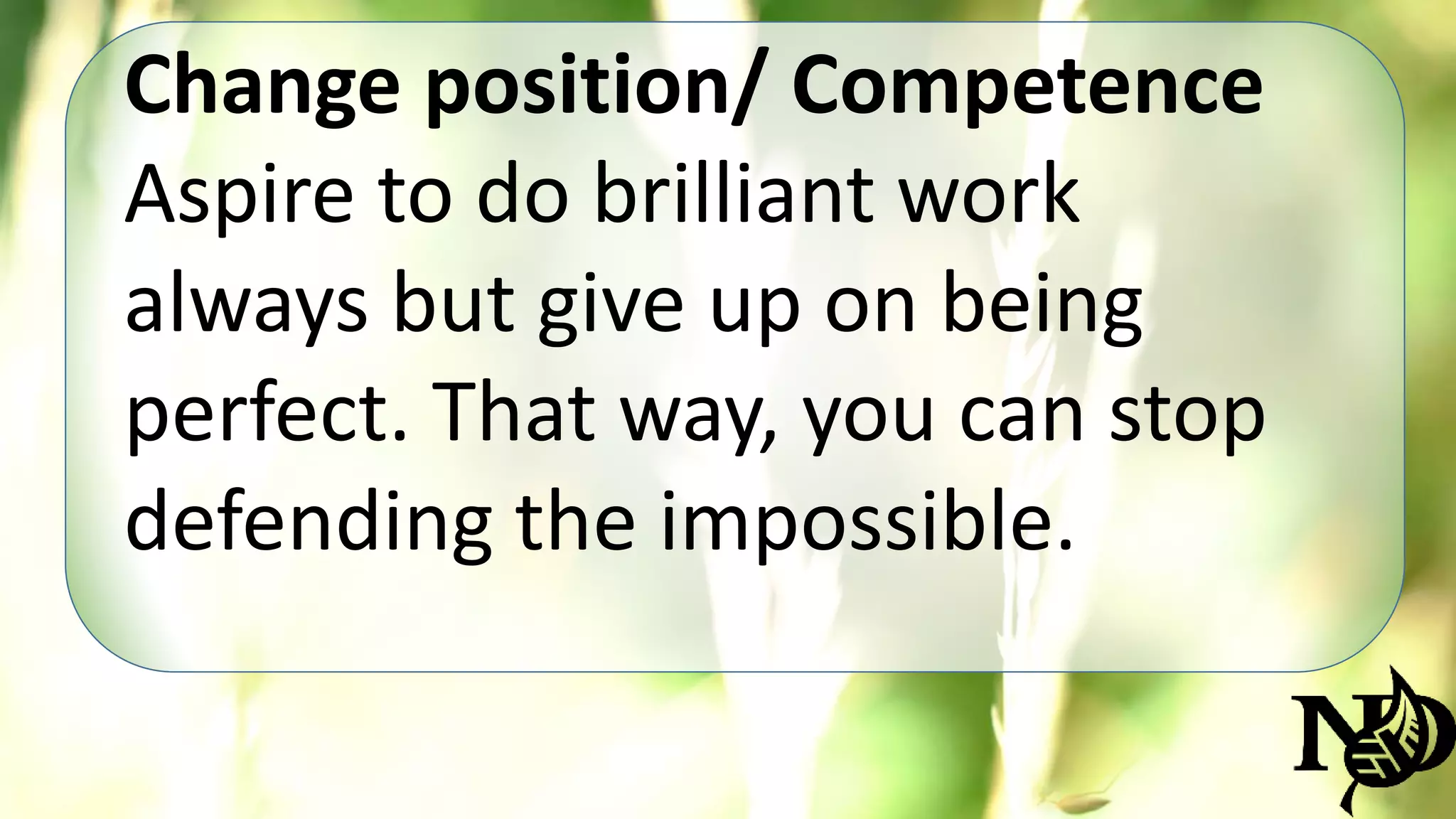 Change position/ Competence 
Aspire to do brilliant work 
always but give up on being 
perfect. That way, you can stop 
defending the impossible. 
 