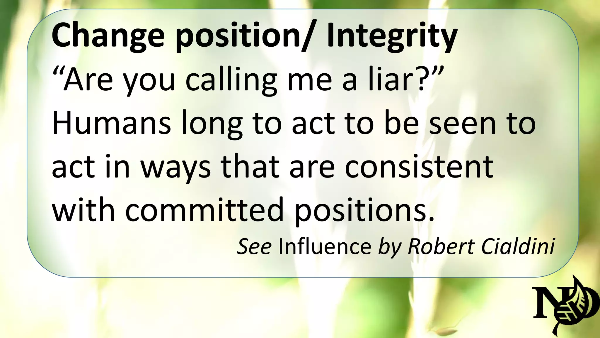 Change position/ Integrity 
“Are you calling me a liar?” 
Humans long to act to be seen to 
act in ways that are consistent 
with committed positions. 
See Influence by Robert Cialdini 
 