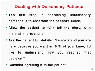 12
 The first step in addressing unnecessary
demands is to ascertain the patient's needs.
 Allow the patient to fully tell the story, with
minimal interruptions.
 Ask the patient for details: “I understand you are
here because you want an MRI of your knee; I'd
like to understand how you reached that
decision.”
 Consider agreeing with the patient.
Dealing with Demanding Patients
 