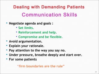 13
 Negotiate agenda and goals :
 Set limits.
 Reinforcement and help.
 Compromise and be flexible.
 Avoid argumentation.
 Explain your rationale.
 Pay attention to the way you say no.
 Under pressure, breathe deeply and start over.
 For some patients
“firm boundaries are the rule”
Dealing with Demanding Patients
Communication Skills
 