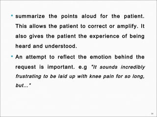 14
 summarize the points aloud for the patient.
This allows the patient to correct or amplify. It
also gives the patient the experience of being
heard and understood.
 An attempt to reflect the emotion behind the
request is important. e.g “It sounds incredibly
frustrating to be laid up with knee pain for so long,
but…”
 