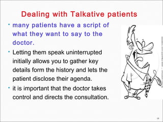 19
 many patients have a script of
what they want to say to the
doctor.
 Letting them speak uninterrupted
initially allows you to gather key
details form the history and lets the
patient disclose their agenda.
 it is important that the doctor takes
control and directs the consultation.
Dealing with Talkative patients
 