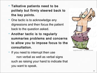 20
 Talkative patients need to be
politely but firmly steered back to
the key points.
 One tactic is to acknowledge any
digressions and then focus the patient
back to the question asked.
 Another tactic is to regularly
summaries problems and concerns
to allow you to impose focus to the
consultation.
 If you need to interrupt then use
non verbal as well as verbal signs
such as raising your hand to indicate that
you want to speak.
 